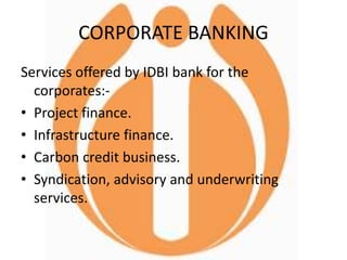 CORPORATE BANKING
Services offered by IDBI bank for the
corporates:-
• Project finance.
• Infrastructure finance.
• Carbon credit business.
• Syndication, advisory and underwriting
services.
 