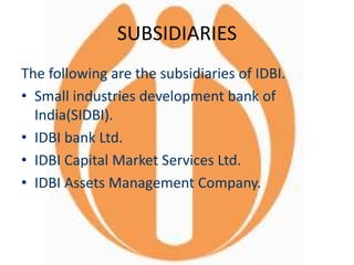 SUBSIDIARIES
The following are the subsidiaries of IDBI.
• Small industries development bank of
India(SIDBI).
• IDBI bank Ltd.
• IDBI Capital Market Services Ltd.
• IDBI Assets Management Company.
 