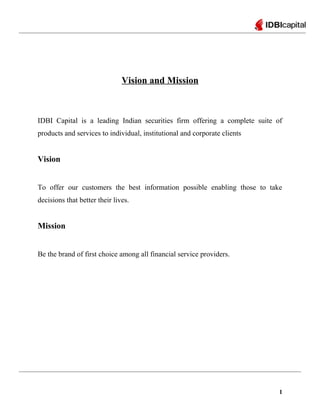 Vision and Mission
IDBI Capital is a leading Indian securities firm offering a complete suite of
products and services to individual, institutional and corporate clients
Vision
To offer our customers the best information possible enabling those to take
decisions that better their lives.
Mission
Be the brand of first choice among all financial service providers.
1
 