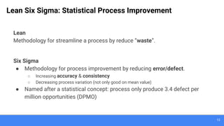 12
Lean Six Sigma: Statistical Process Improvement
Lean
Methodology for streamline a process by reduce “waste”.
Six Sigma
● Methodology for process improvement by reducing error/defect.
○ Increasing accuracy & consistency
○ Decreasing process variation (not only good on mean value)
● Named after a statistical concept: process only produce 3.4 defect per
million opportunities (DPMO)
 