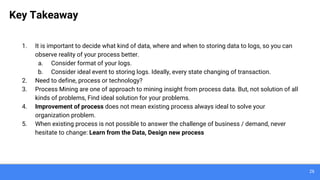 26
Key Takeaway
1. It is important to decide what kind of data, where and when to storing data to logs, so you can
observe reality of your process better.
a. Consider format of your logs.
b. Consider ideal event to storing logs. Ideally, every state changing of transaction.
2. Need to define, process or technology?
3. Process Mining are one of approach to mining insight from process data. But, not solution of all
kinds of problems, Find ideal solution for your problems.
4. Improvement of process does not mean existing process always ideal to solve your
organization problem.
5. When existing process is not possible to answer the challenge of business / demand, never
hesitate to change: Learn from the Data, Design new process
 