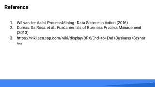 27
Reference
1. Wil van der Aalst, Process Mining - Data Science in Action (2016)
2. Dumas, Da Rosa, et al., Fundamentals of Business Process Management
(2013)
3. https://wiki.scn.sap.com/wiki/display/BPX/End+to+End+Business+Scenar
ios
 