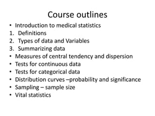 Course outlines
• Introduction to medical statistics
1. Definitions
2. Types of data and Variables
3. Summarizing data
• Measures of central tendency and dispersion
• Tests for continuous data
• Tests for categorical data
• Distribution curves –probability and significance
• Sampling – sample size
• Vital statistics
 