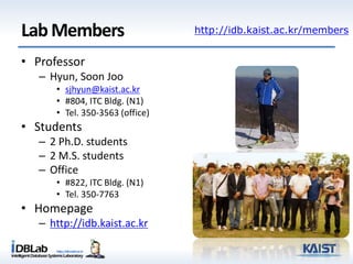 LabMembers
• Professor
– Hyun, Soon Joo
• sjhyun@kaist.ac.kr
• #804, ITC Bldg. (N1)
• Tel. 350-3563 (office)
• Students
– 2 Ph.D. students
– 2 M.S. students
– Office
• #822, ITC Bldg. (N1)
• Tel. 350-7763
• Homepage
– http://idb.kaist.ac.kr
http://idb.kaist.ac.kr/members
 