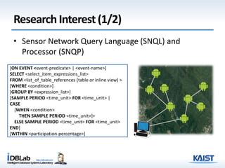 ResearchInterest(1/2)
• Sensor Network Query Language (SNQL) and
Processor (SNQP)
[ON EVENT <event-predicate> | <event-name>]
SELECT <select_item_expressions_list>
FROM <list_of_table_references (table or inline view) >
[WHERE <condition>]
[GROUP BY <expression_list>]
[SAMPLE PERIOD <time_unit> FOR <time_unit> |
CASE
[WHEN <condition>
THEN SAMPLE PERIOD <time_unit>]+
ELSE SAMPLE PERIOD <time_unit> FOR <time_unit>
END]
[WITHIN <participation-percentage>]
 