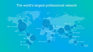 The world’s largest professional network
143M+ United States
14M+
Canada
30M+ Brazil
11M+
Mexico
6M+ Colombia
4M+ Chile
6M+ Argentina
90M+ Europe
6M+ South Africa
1M+ Kenya
1M+
Nigeria
2M+ Egypt
2M+ Saudi Arabia
1M+ Israel
6M+ Turkey
1M+ Morocco
45M+ India
36M+ China
1M+ Hong
Kong
1M+ Republic of Korea
1M+ Japan
9M+ Australia
1M+ New
Zealand
5M+ Philippines
9M+ Indonesia3M+ Malaysia
2M+ Singapore
14
 