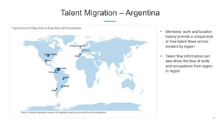 28
Talent Migration – Argentina
• Members’ work and location
history provide a unique look
at how talent flows across
borders by region
• Talent flow information can
also show the flow of skills
and occupations from region
to region
 