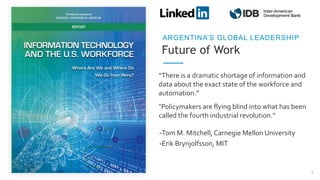 Future of Work
ARGENTINA’S GLOBAL LEADERSHIP
“There is a dramatic shortage of information and
data about the exact state of the workforce and
automation.”
4
“Policymakers are flying blind into what has been
called the fourth industrial revolution.”
-Tom M. Mitchell, Carnegie Mellon University
-Erik Brynjolfsson, MIT
 