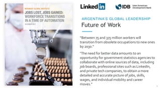 Future of Work
ARGENTINA’S GLOBAL LEADERSHIP
“Between 75 and 375 million workers will
transition from obsolete occupations to new ones
by 2030.”
5
“The need for better data amounts to an
opportunity for government statistics agencies to
collaborate with online sources of data, including
job boards, professional sites such as LinkedIn,
and private tech companies, to obtain a more
detailed and accurate picture of jobs, skills,
wages, and individual mobility and career
moves.”
 