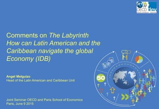 Comments on The Labyrinth
How can Latin American and the
Caribbean navigate the global
Economy (IDB)
Angel Melguizo
Head of the Latin American and Caribbean Unit
Joint Seminar OECD and Paris School of Economics
Paris, June 9 2015
 
