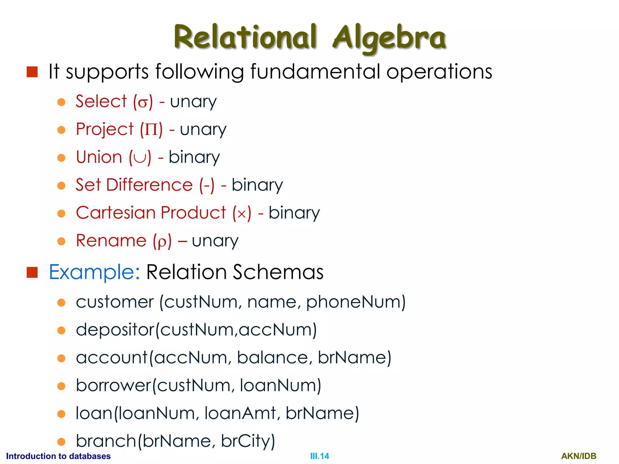 AKN/IDBIII.14Introduction to databases Relational Algebra  It supports following fundamental operations  Select () - unary  Project () - unary  Union () - binary  Set Difference (-) - binary  Cartesian Product () - binary  Rename () – unary  Example: Relation Schemas  customer (custNum, name, phoneNum)  depositor(custNum,accNum)  account(accNum, balance, brName)  borrower(custNum, loanNum)  loan(loanNum, loanAmt, brName)  branch(brName, brCity) 
