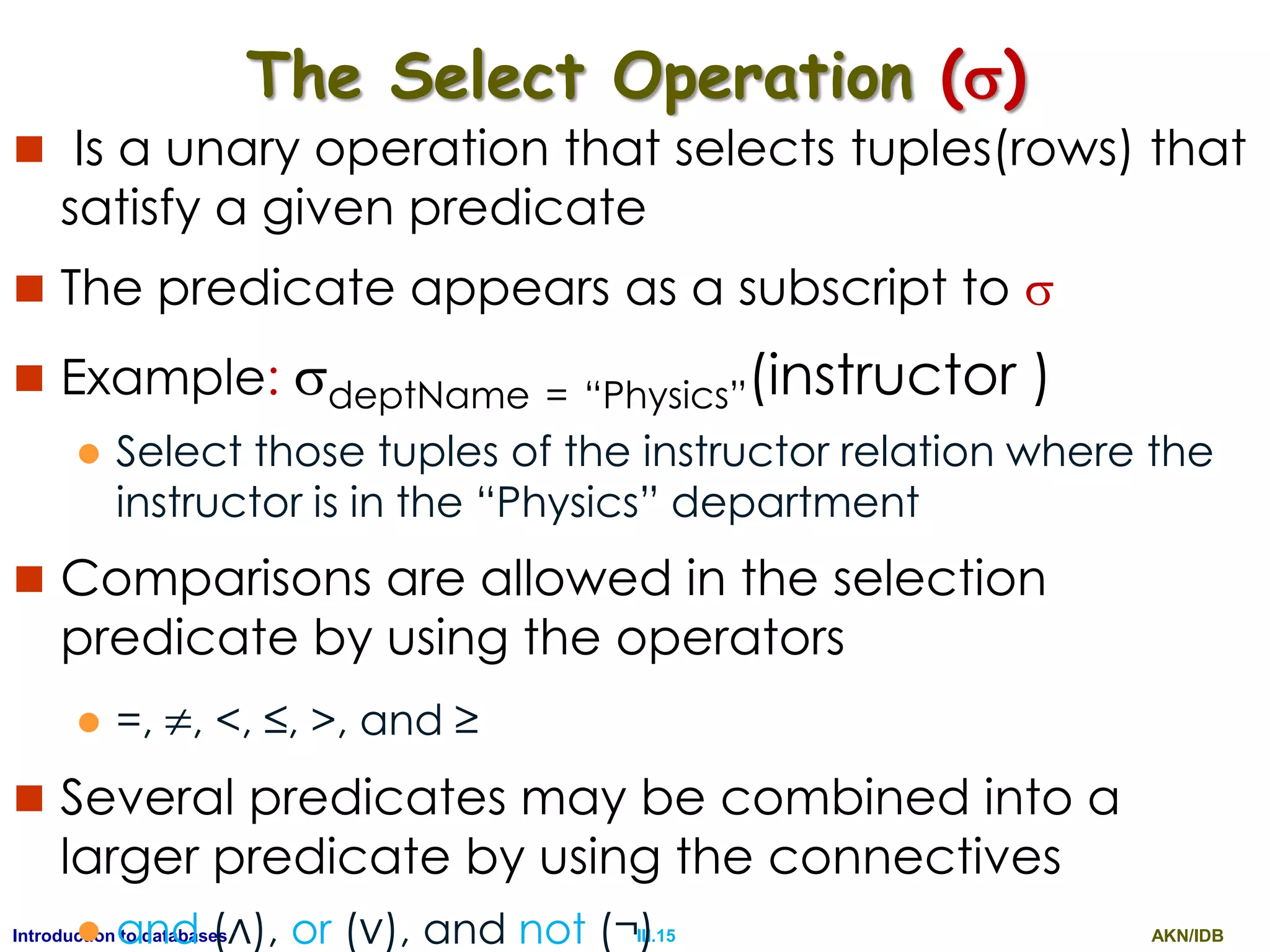 AKN/IDBIII.15Introduction to databases The Select Operation ()  Is a unary operation that selects tuples(rows) that satisfy a given predicate  The predicate appears as a subscript to   Example: deptName = “Physics”(instructor )  Select those tuples of the instructor relation where the instructor is in the “Physics” department  Comparisons are allowed in the selection predicate by using the operators  =, , <, ≤, >, and ≥  Several predicates may be combined into a larger predicate by using the connectives  and (∧), or (∨), and not (¬) 