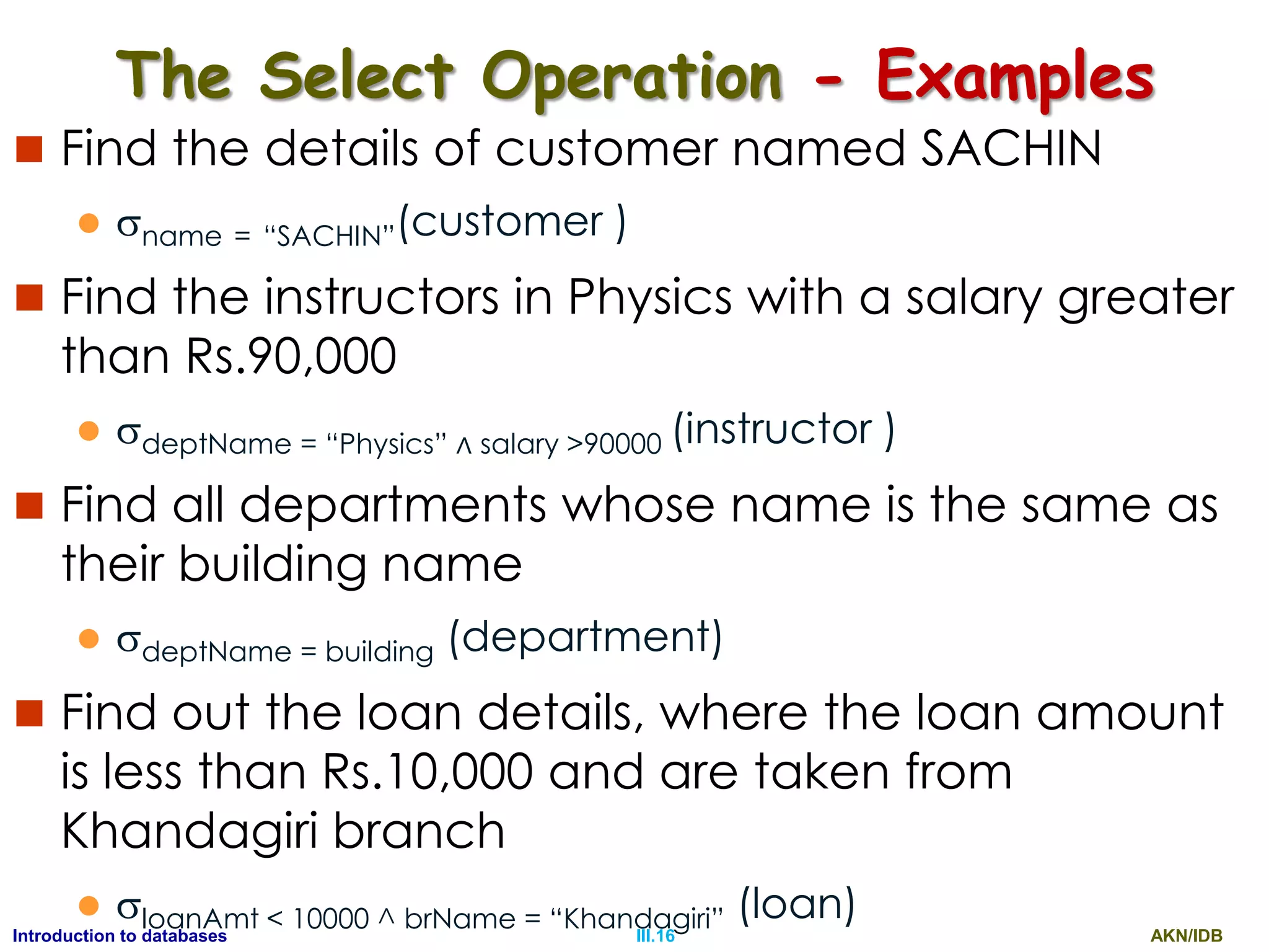 AKN/IDBIII.16Introduction to databases The Select Operation - Examples  Find the details of customer named SACHIN  name = “SACHIN”(customer )  Find the instructors in Physics with a salary greater than Rs.90,000  deptName = “Physics” ∧ salary >90000 (instructor )  Find all departments whose name is the same as their building name  deptName = building (department)  Find out the loan details, where the loan amount is less than Rs.10,000 and are taken from Khandagiri branch  loanAmt < 10000 ^ brName = “Khandagiri” (loan) 