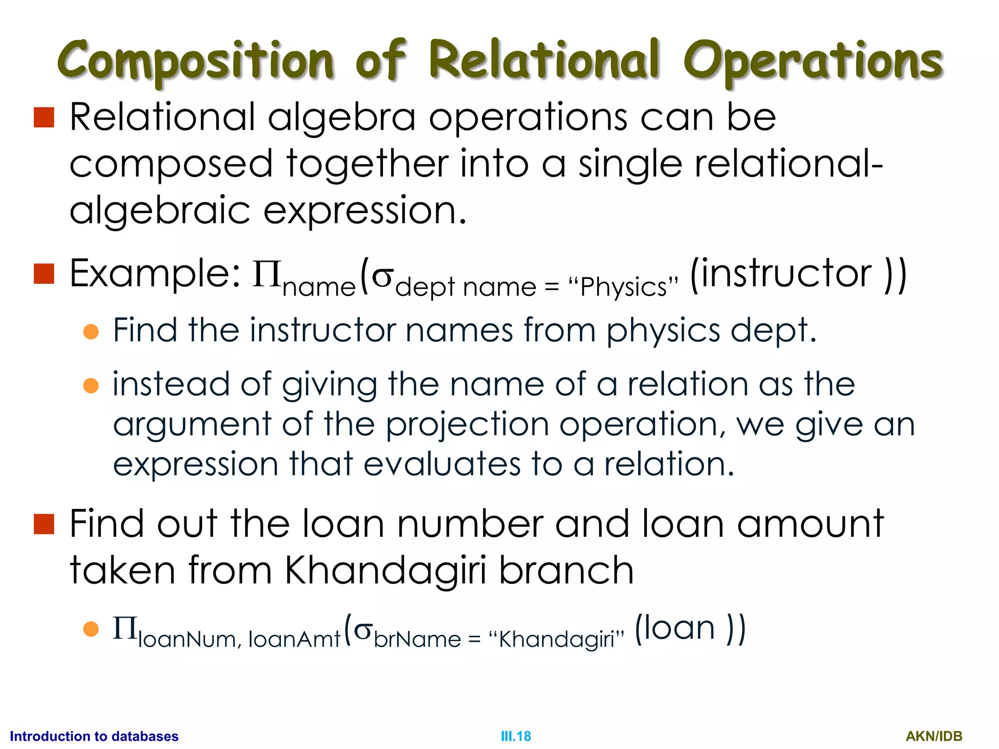 AKN/IDBIII.18Introduction to databases Composition of Relational Operations  Relational algebra operations can be composed together into a single relational- algebraic expression.  Example: name(dept name = “Physics” (instructor ))  Find the instructor names from physics dept.  instead of giving the name of a relation as the argument of the projection operation, we give an expression that evaluates to a relation.  Find out the loan number and loan amount taken from Khandagiri branch  loanNum, loanAmt(brName = “Khandagiri” (loan )) 