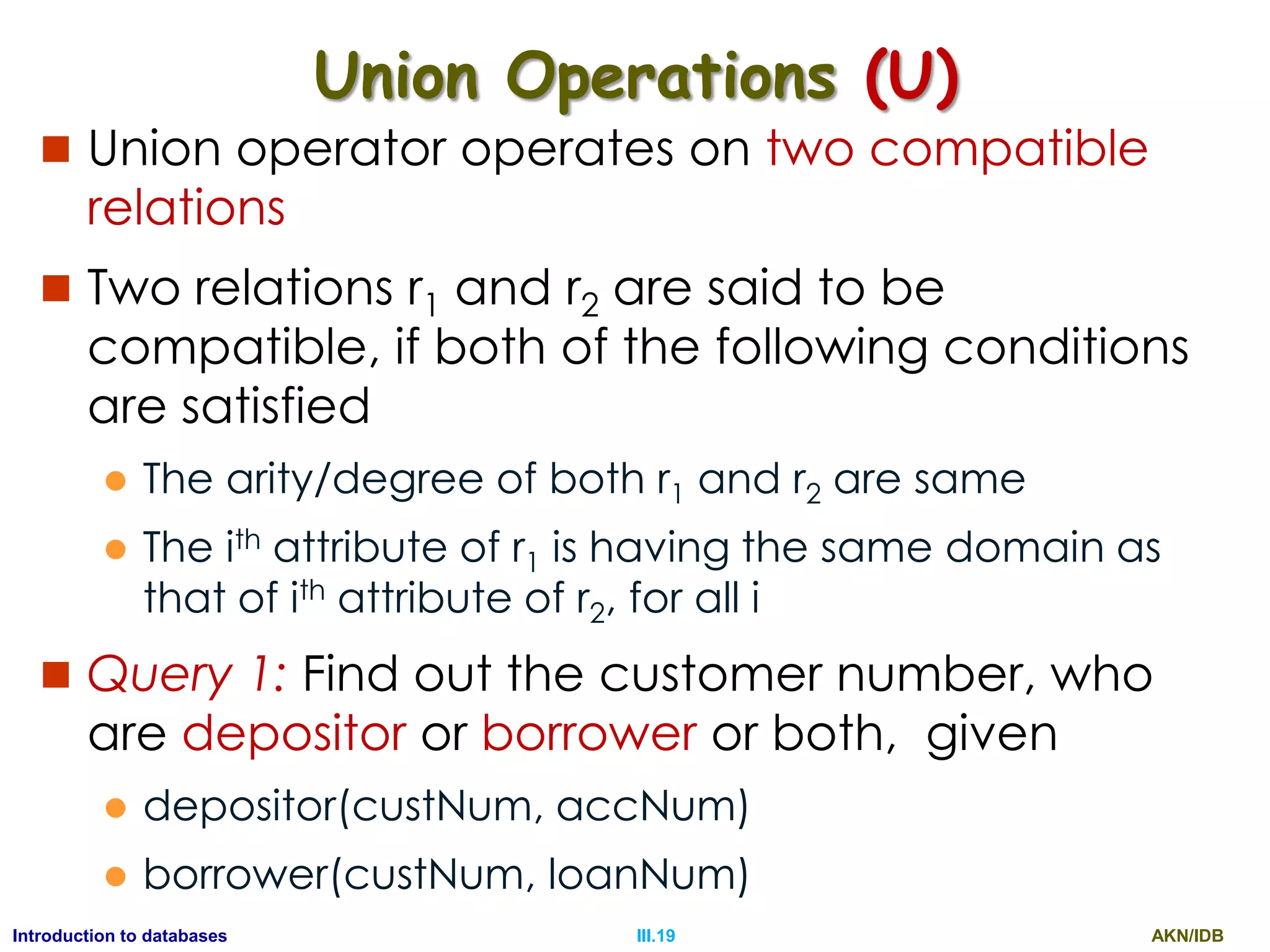 AKN/IDBIII.19Introduction to databases Union Operations (U)  Union operator operates on two compatible relations  Two relations r1 and r2 are said to be compatible, if both of the following conditions are satisfied  The arity/degree of both r1 and r2 are same  The ith attribute of r1 is having the same domain as that of ith attribute of r2, for all i  Query 1: Find out the customer number, who are depositor or borrower or both, given  depositor(custNum, accNum)  borrower(custNum, loanNum) 