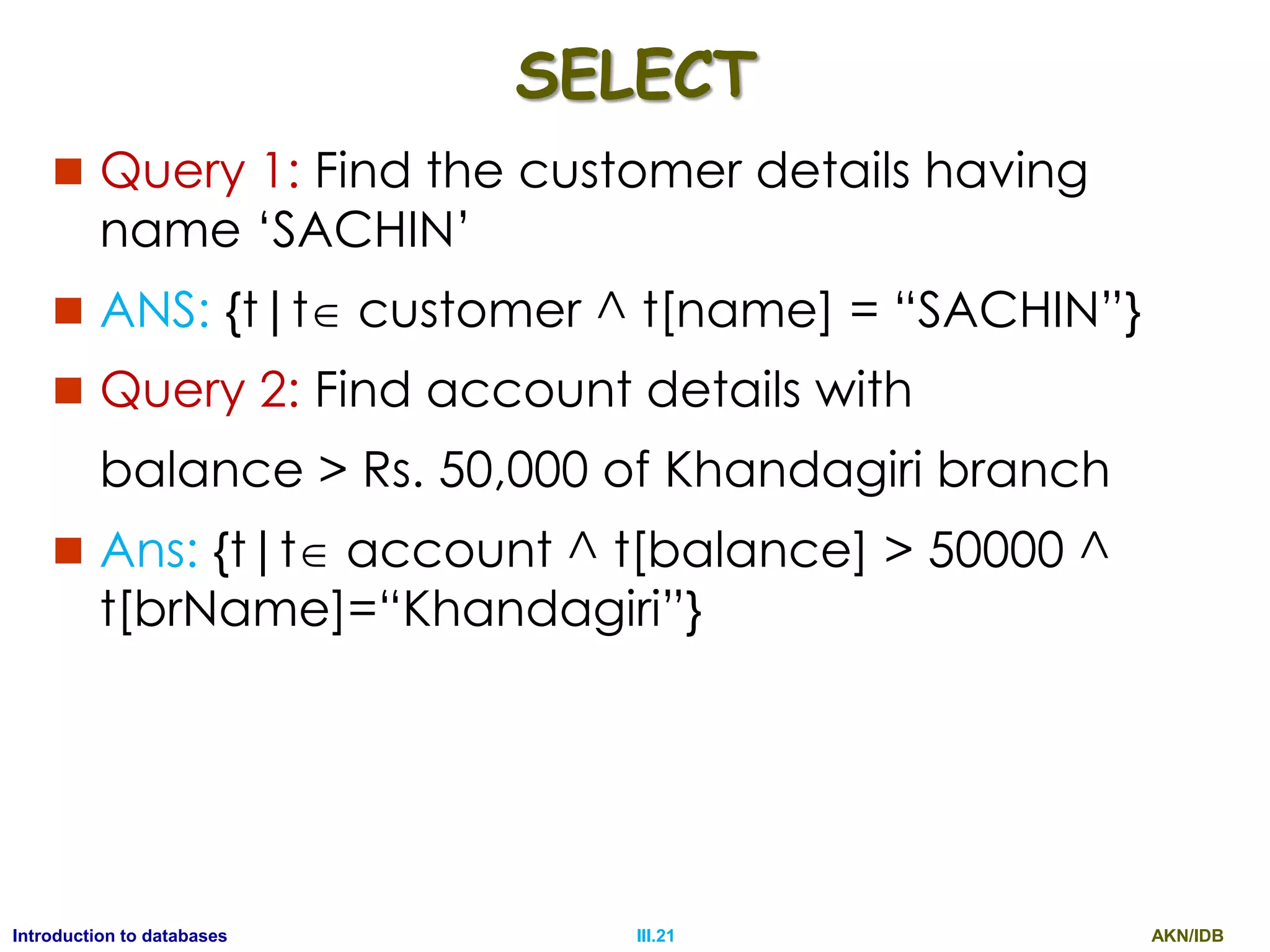 AKN/IDBIII.21Introduction to databases SELECT  Query 1: Find the customer details having name „SACHIN‟  ANS: {t|t customer ^ t[name] = “SACHIN”}  Query 2: Find account details with balance > Rs. 50,000 of Khandagiri branch  Ans: {t|t account ^ t[balance] > 50000 ^ t[brName]=“Khandagiri”} 