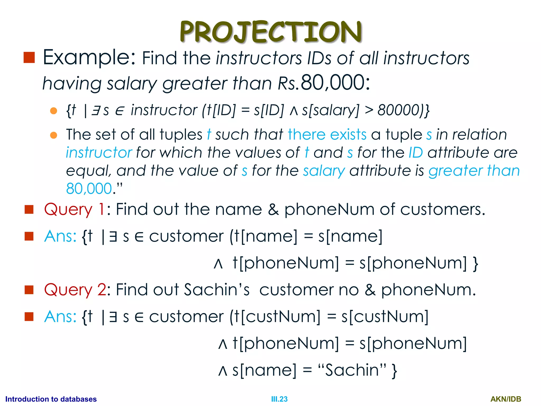 AKN/IDBIII.23Introduction to databases PROJECTION  Example: Find the instructors IDs of all instructors having salary greater than Rs.80,000:  {t |∃ s ∈ instructor (t[ID] = s[ID] ∧ s[salary] > 80000)}  The set of all tuples t such that there exists a tuple s in relation instructor for which the values of t and s for the ID attribute are equal, and the value of s for the salary attribute is greater than 80,000.”  Query 1: Find out the name & phoneNum of customers.  Ans: {t |∃ s ∈ customer (t[name] = s[name] ∧ t[phoneNum] = s[phoneNum] }  Query 2: Find out Sachin‟s customer no & phoneNum.  Ans: {t |∃ s ∈ customer (t[custNum] = s[custNum] ∧ t[phoneNum] = s[phoneNum] ∧ s[name] = “Sachin” } 