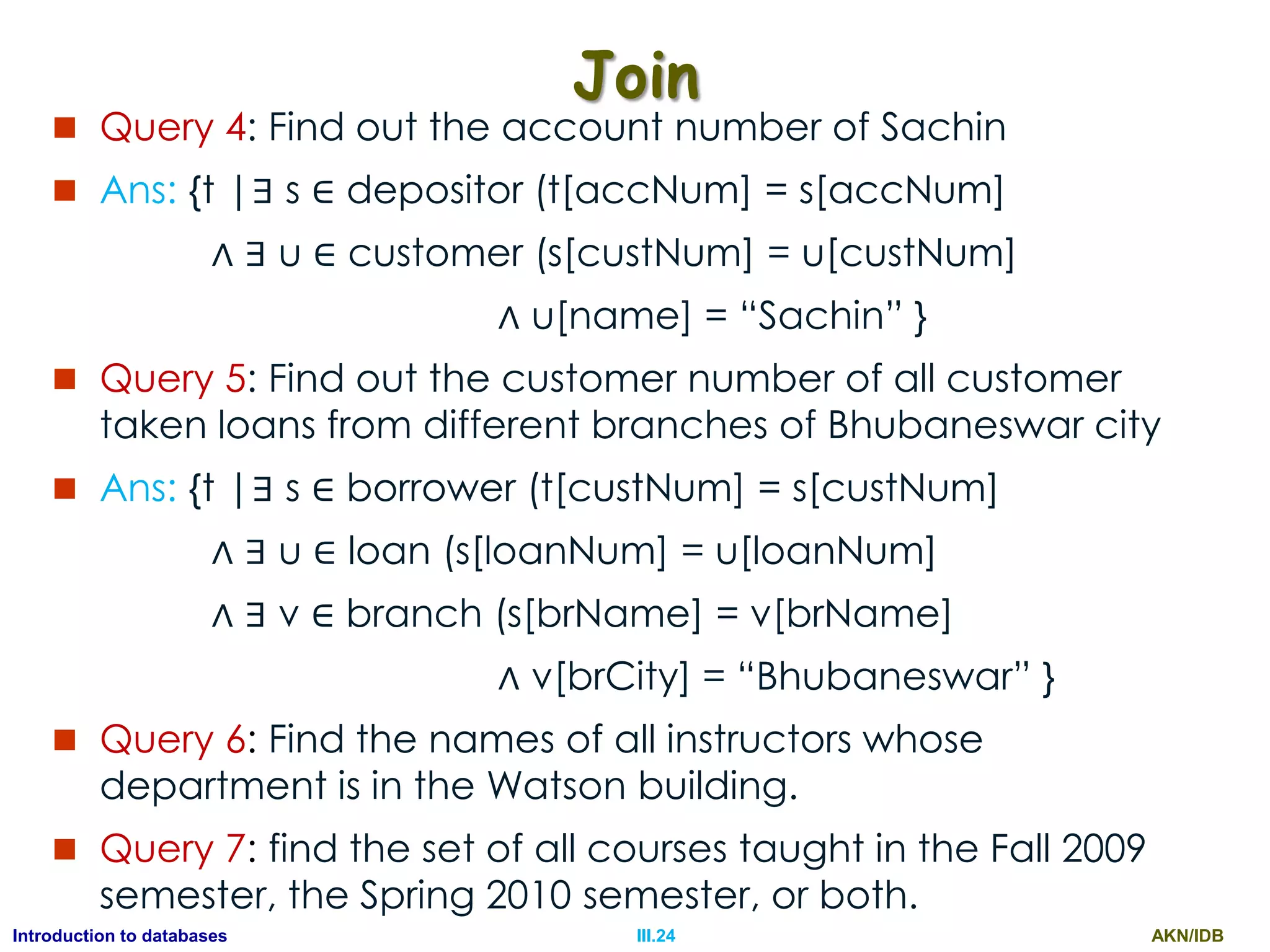 AKN/IDBIII.24Introduction to databases Join  Query 4: Find out the account number of Sachin  Ans: {t |∃ s ∈ depositor (t[accNum] = s[accNum] ∧ ∃ u ∈ customer (s[custNum] = u[custNum] ∧ u[name] = “Sachin” }  Query 5: Find out the customer number of all customer taken loans from different branches of Bhubaneswar city  Ans: {t |∃ s ∈ borrower (t[custNum] = s[custNum] ∧ ∃ u ∈ loan (s[loanNum] = u[loanNum] ∧ ∃ v ∈ branch (s[brName] = v[brName] ∧ v[brCity] = “Bhubaneswar” }  Query 6: Find the names of all instructors whose department is in the Watson building.  Query 7: find the set of all courses taught in the Fall 2009 semester, the Spring 2010 semester, or both. 