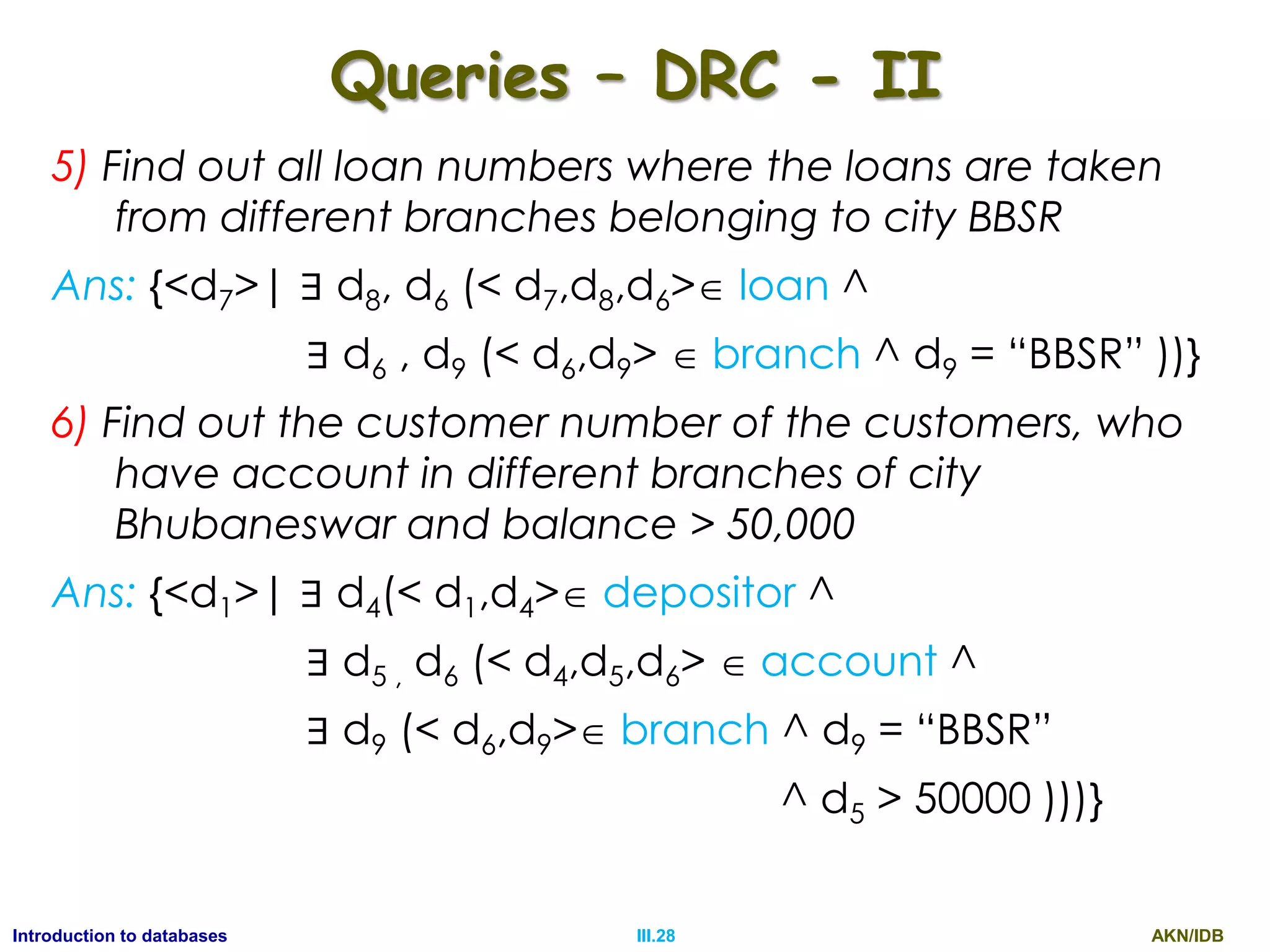 AKN/IDBIII.28Introduction to databases Queries – DRC - II 5) Find out all loan numbers where the loans are taken from different branches belonging to city BBSR Ans: {<d7>| ∃ d8, d6 (< d7,d8,d6> loan ^ ∃ d6 , d9 (< d6,d9>  branch ^ d9 = “BBSR” ))} 6) Find out the customer number of the customers, who have account in different branches of city Bhubaneswar and balance > 50,000 Ans: {<d1>| ∃ d4(< d1,d4> depositor ^ ∃ d5 , d6 (< d4,d5,d6>  account ^ ∃ d9 (< d6,d9> branch ^ d9 = “BBSR” ^ d5 > 50000 )))} 