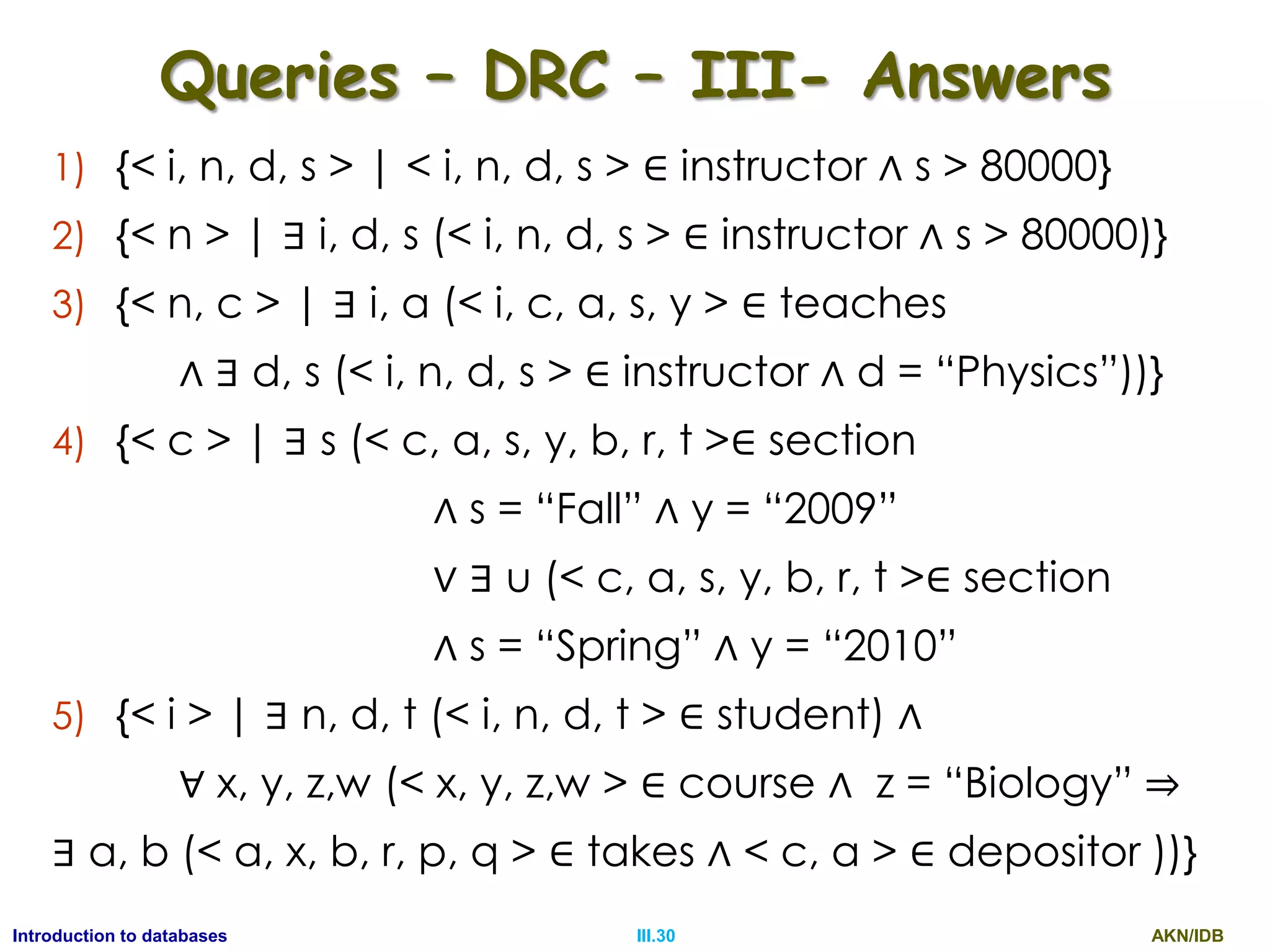AKN/IDBIII.30Introduction to databases Queries – DRC – III- Answers 1) {< i, n, d, s > | < i, n, d, s > ∈ instructor ∧ s > 80000} 2) {< n > | ∃ i, d, s (< i, n, d, s > ∈ instructor ∧ s > 80000)} 3) {< n, c > | ∃ i, a (< i, c, a, s, y > ∈ teaches ∧ ∃ d, s (< i, n, d, s > ∈ instructor ∧ d = “Physics”))} 4) {< c > | ∃ s (< c, a, s, y, b, r, t >∈ section ∧ s = “Fall” ∧ y = “2009” ∨ ∃ u (< c, a, s, y, b, r, t >∈ section ∧ s = “Spring” ∧ y = “2010” 5) {< i > | ∃ n, d, t (< i, n, d, t > ∈ student) ∧ ∀ x, y, z,w (< x, y, z,w > ∈ course ∧ z = “Biology” ⇒ ∃ a, b (< a, x, b, r, p, q > ∈ takes ∧ < c, a > ∈ depositor ))} 