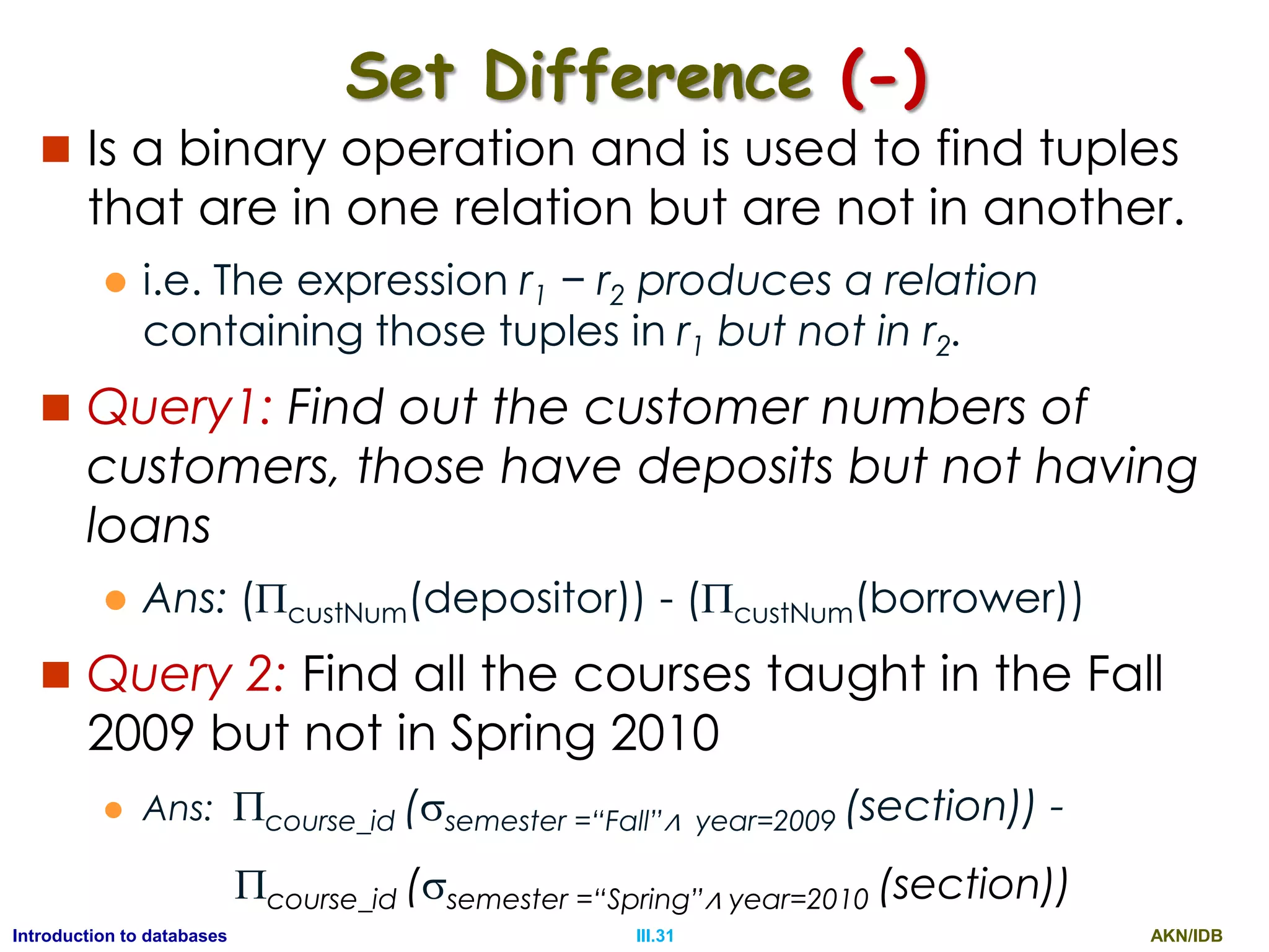 AKN/IDBIII.31Introduction to databases Set Difference (-)  Is a binary operation and is used to find tuples that are in one relation but are not in another.  i.e. The expression r1 − r2 produces a relation containing those tuples in r1 but not in r2.  Query1: Find out the customer numbers of customers, those have deposits but not having loans  Ans: (custNum(depositor)) - (custNum(borrower))  Query 2: Find all the courses taught in the Fall 2009 but not in Spring 2010  Ans: course_id (semester =“Fall”∧ year=2009 (section)) - course_id (semester =“Spring”∧ year=2010 (section)) 