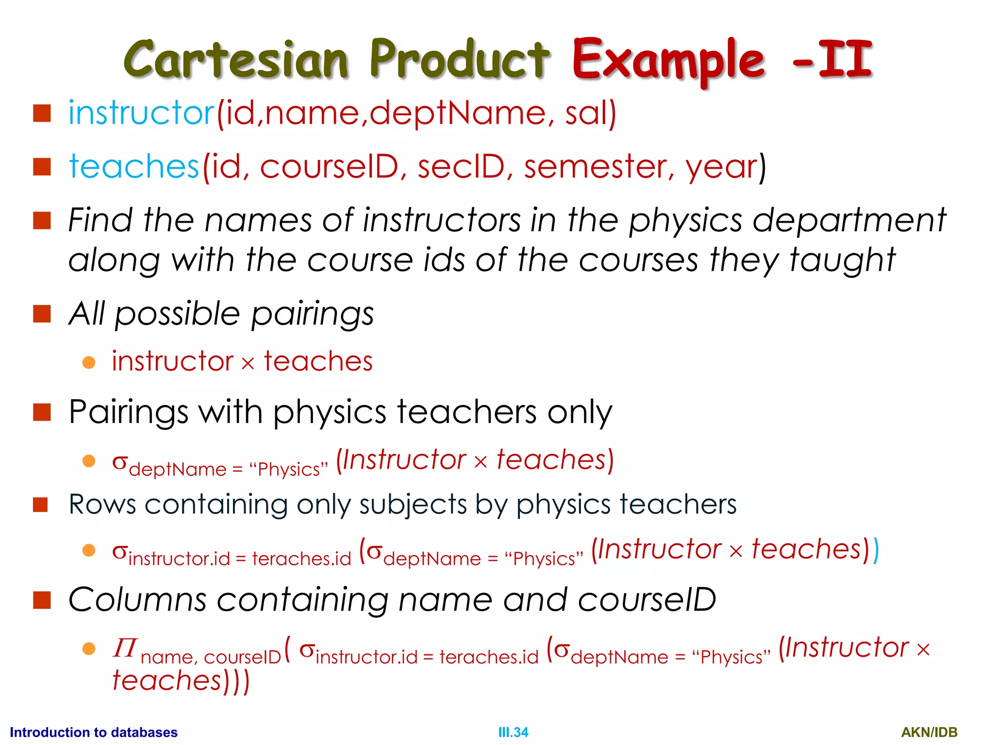 AKN/IDBIII.34Introduction to databases Cartesian Product Example -II  instructor(id,name,deptName, sal)  teaches(id, courseID, secID, semester, year)  Find the names of instructors in the physics department along with the course ids of the courses they taught  All possible pairings  instructor  teaches  Pairings with physics teachers only  deptName = “Physics” (Instructor  teaches)  Rows containing only subjects by physics teachers  instructor.id = teraches.id (deptName = “Physics” (Instructor  teaches))  Columns containing name and courseID   name, courseID( instructor.id = teraches.id (deptName = “Physics” (Instructor  teaches))) 