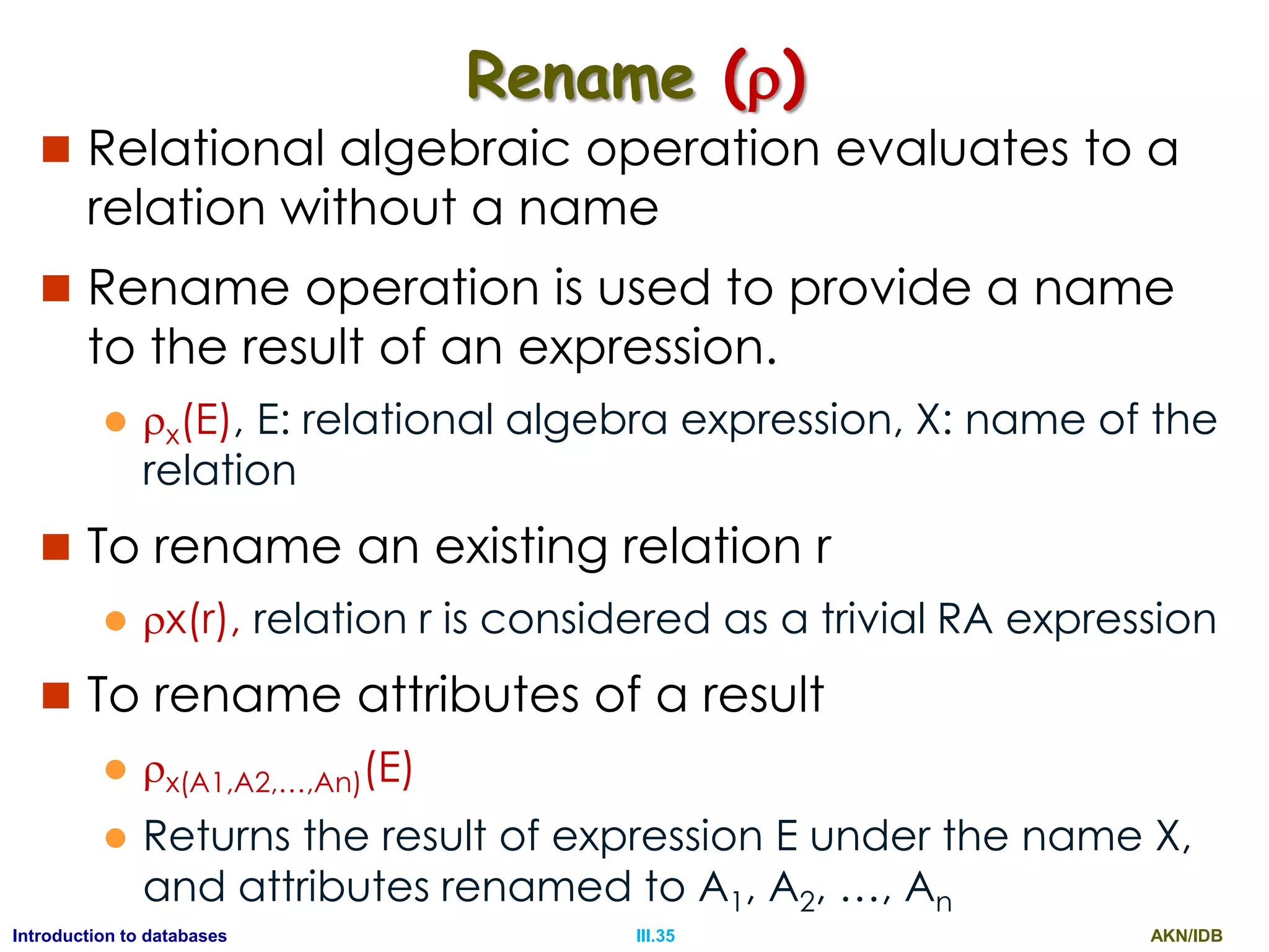 AKN/IDBIII.35Introduction to databases Rename ()  Relational algebraic operation evaluates to a relation without a name  Rename operation is used to provide a name to the result of an expression.  x(E), E: relational algebra expression, X: name of the relation  To rename an existing relation r  x(r), relation r is considered as a trivial RA expression  To rename attributes of a result  x(A1,A2,…,An)(E)  Returns the result of expression E under the name X, and attributes renamed to A1, A2, …, An 