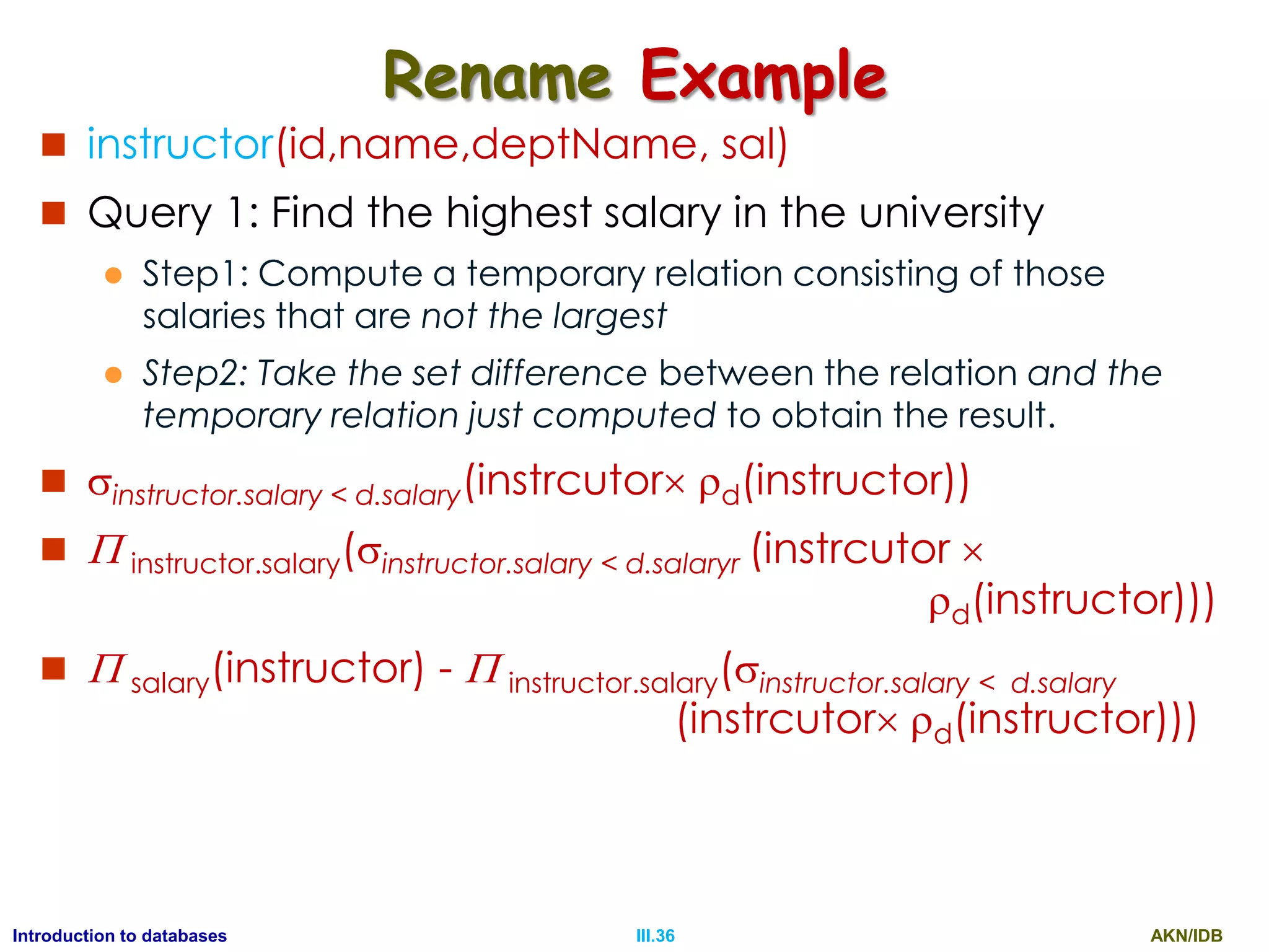 AKN/IDBIII.36Introduction to databases Rename Example  instructor(id,name,deptName, sal)  Query 1: Find the highest salary in the university  Step1: Compute a temporary relation consisting of those salaries that are not the largest  Step2: Take the set difference between the relation and the temporary relation just computed to obtain the result.  instructor.salary < d.salary(instrcutor d(instructor))   instructor.salary(instructor.salary < d.salaryr (instrcutor  d(instructor)))   salary(instructor) -  instructor.salary(instructor.salary < d.salary (instrcutor d(instructor))) 
