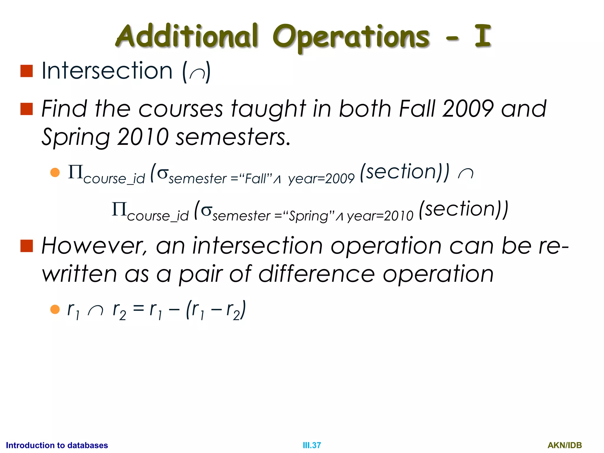 AKN/IDBIII.37Introduction to databases Additional Operations - I  Intersection ()  Find the courses taught in both Fall 2009 and Spring 2010 semesters.  course_id (semester =“Fall”∧ year=2009 (section))  course_id (semester =“Spring”∧ year=2010 (section))  However, an intersection operation can be re- written as a pair of difference operation  r1  r2 = r1 – (r1 – r2) 