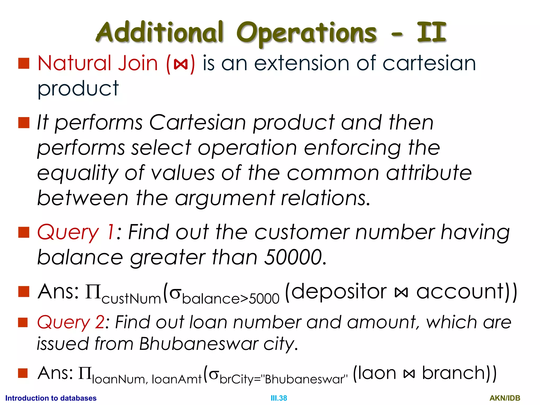 AKN/IDBIII.38Introduction to databases Additional Operations - II  Natural Join (⋈) is an extension of cartesian product  It performs Cartesian product and then performs select operation enforcing the equality of values of the common attribute between the argument relations.  Query 1: Find out the customer number having balance greater than 50000.  Ans: custNum(balance>5000 (depositor ⋈ account))  Query 2: Find out loan number and amount, which are issued from Bhubaneswar city.  Ans: loanNum, loanAmt(brCity="Bhubaneswar" (laon ⋈ branch)) 