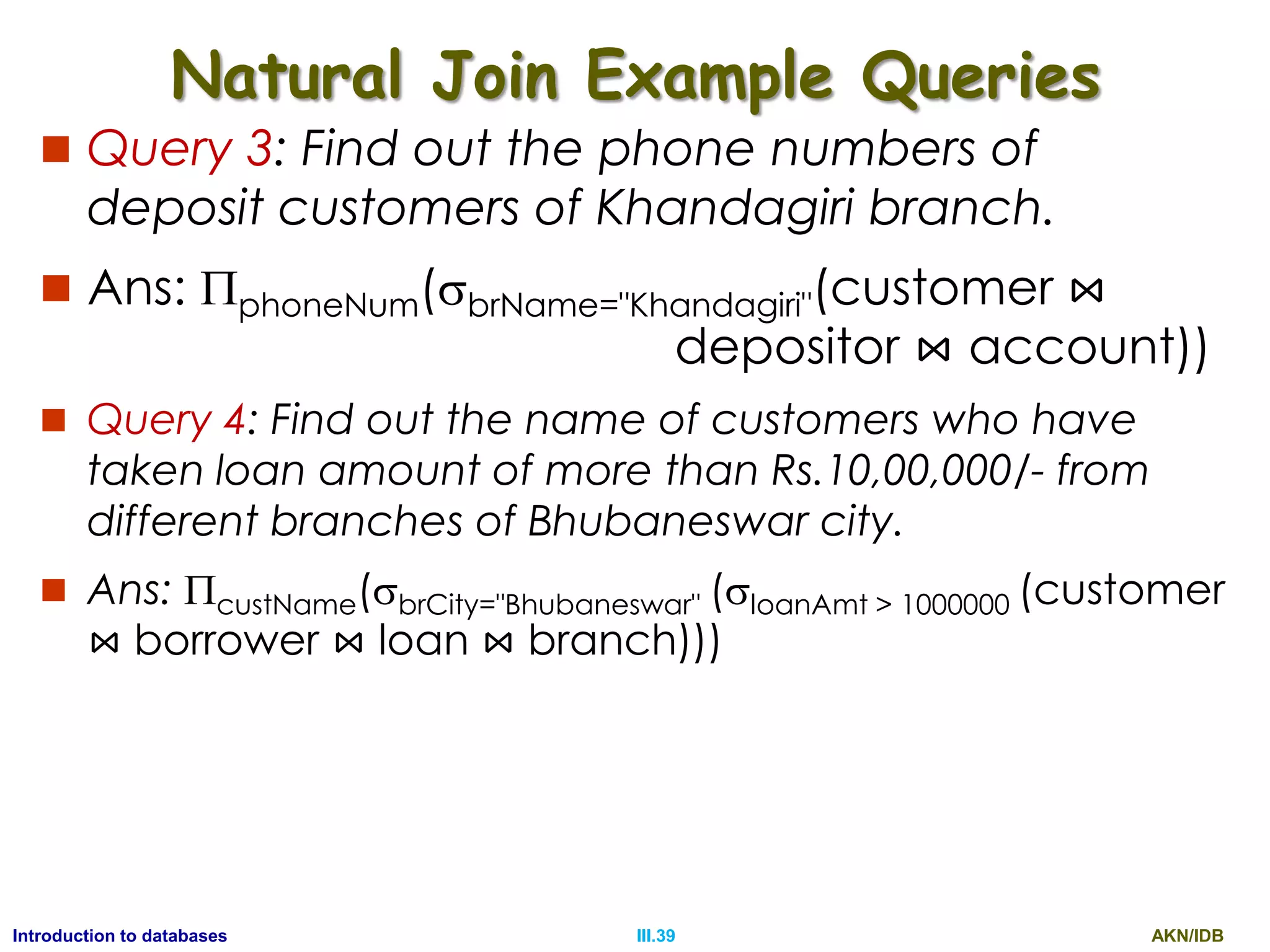 AKN/IDBIII.39Introduction to databases Natural Join Example Queries  Query 3: Find out the phone numbers of deposit customers of Khandagiri branch.  Ans: phoneNum(brName="Khandagiri"(customer ⋈ depositor ⋈ account))  Query 4: Find out the name of customers who have taken loan amount of more than Rs.10,00,000/- from different branches of Bhubaneswar city.  Ans: custName(brCity="Bhubaneswar" (loanAmt > 1000000 (customer ⋈ borrower ⋈ loan ⋈ branch))) 