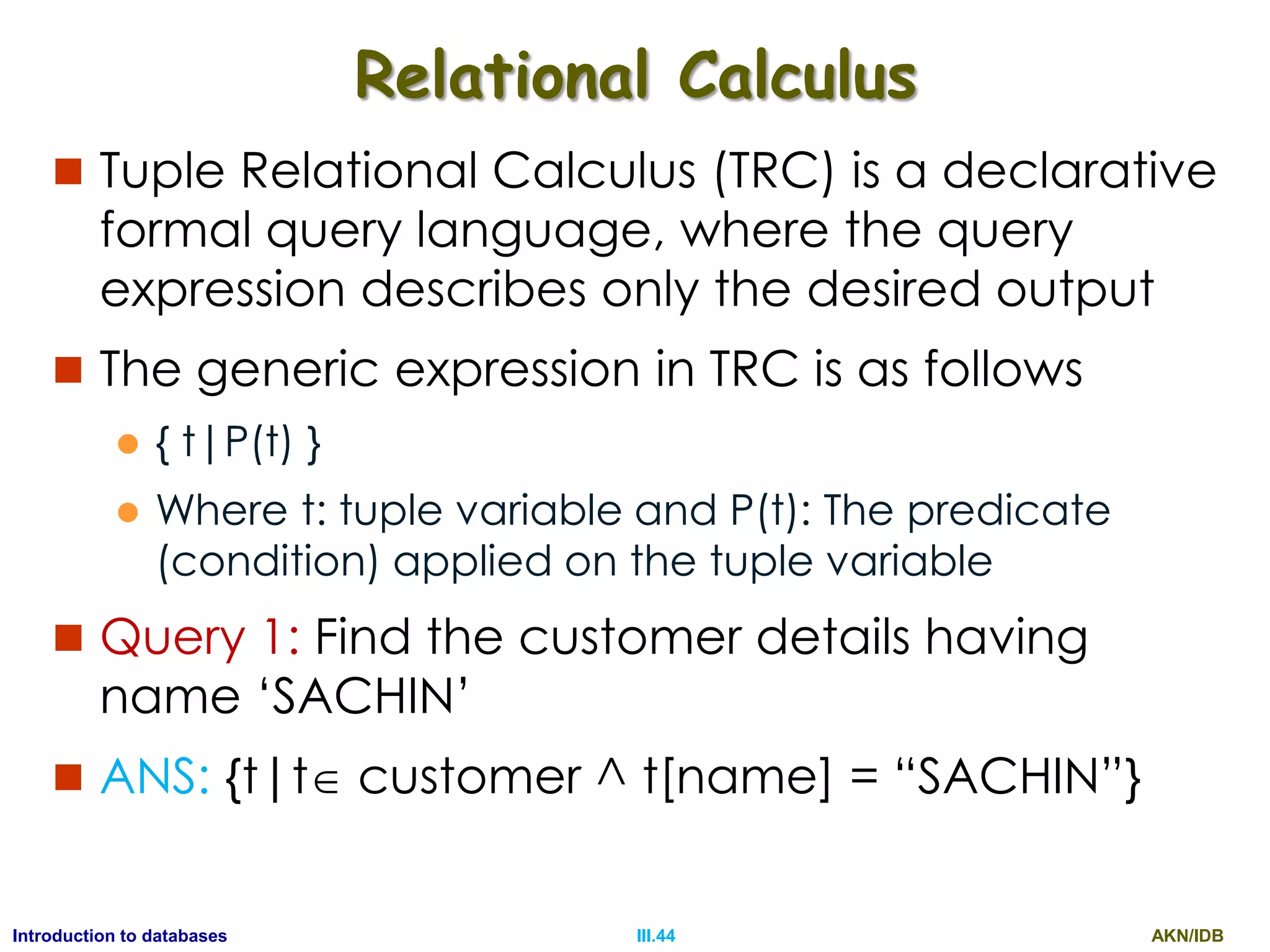 AKN/IDBIII.44Introduction to databases Relational Calculus  Tuple Relational Calculus (TRC) is a declarative formal query language, where the query expression describes only the desired output  The generic expression in TRC is as follows  { t|P(t) }  Where t: tuple variable and P(t): The predicate (condition) applied on the tuple variable  Query 1: Find the customer details having name „SACHIN‟  ANS: {t|t customer ^ t[name] = “SACHIN”} 