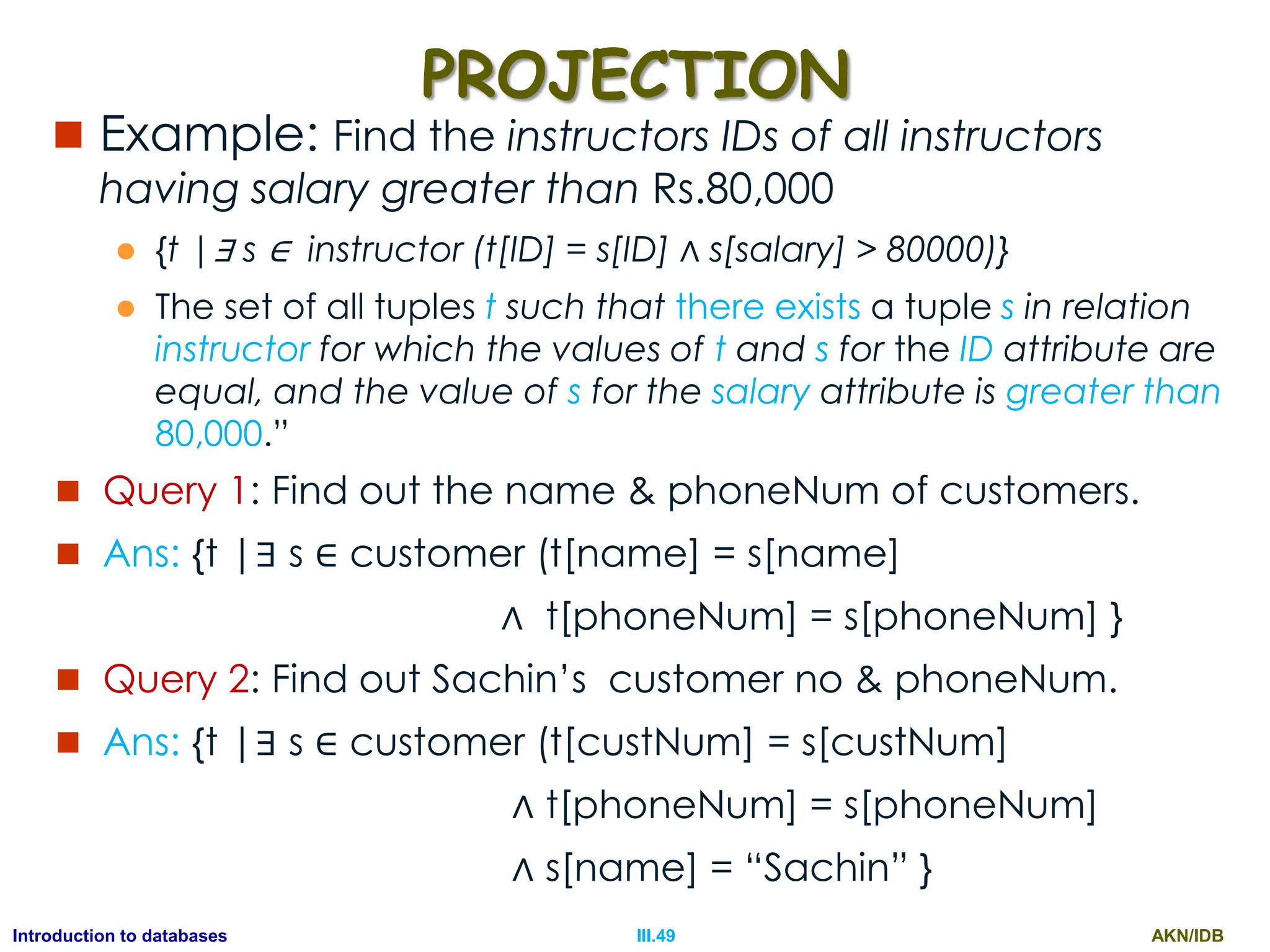 AKN/IDBIII.49Introduction to databases PROJECTION  Example: Find the instructors IDs of all instructors having salary greater than Rs.80,000  {t |∃ s ∈ instructor (t[ID] = s[ID] ∧ s[salary] > 80000)}  The set of all tuples t such that there exists a tuple s in relation instructor for which the values of t and s for the ID attribute are equal, and the value of s for the salary attribute is greater than 80,000.”  Query 1: Find out the name & phoneNum of customers.  Ans: {t |∃ s ∈ customer (t[name] = s[name] ∧ t[phoneNum] = s[phoneNum] }  Query 2: Find out Sachin‟s customer no & phoneNum.  Ans: {t |∃ s ∈ customer (t[custNum] = s[custNum] ∧ t[phoneNum] = s[phoneNum] ∧ s[name] = “Sachin” } 
