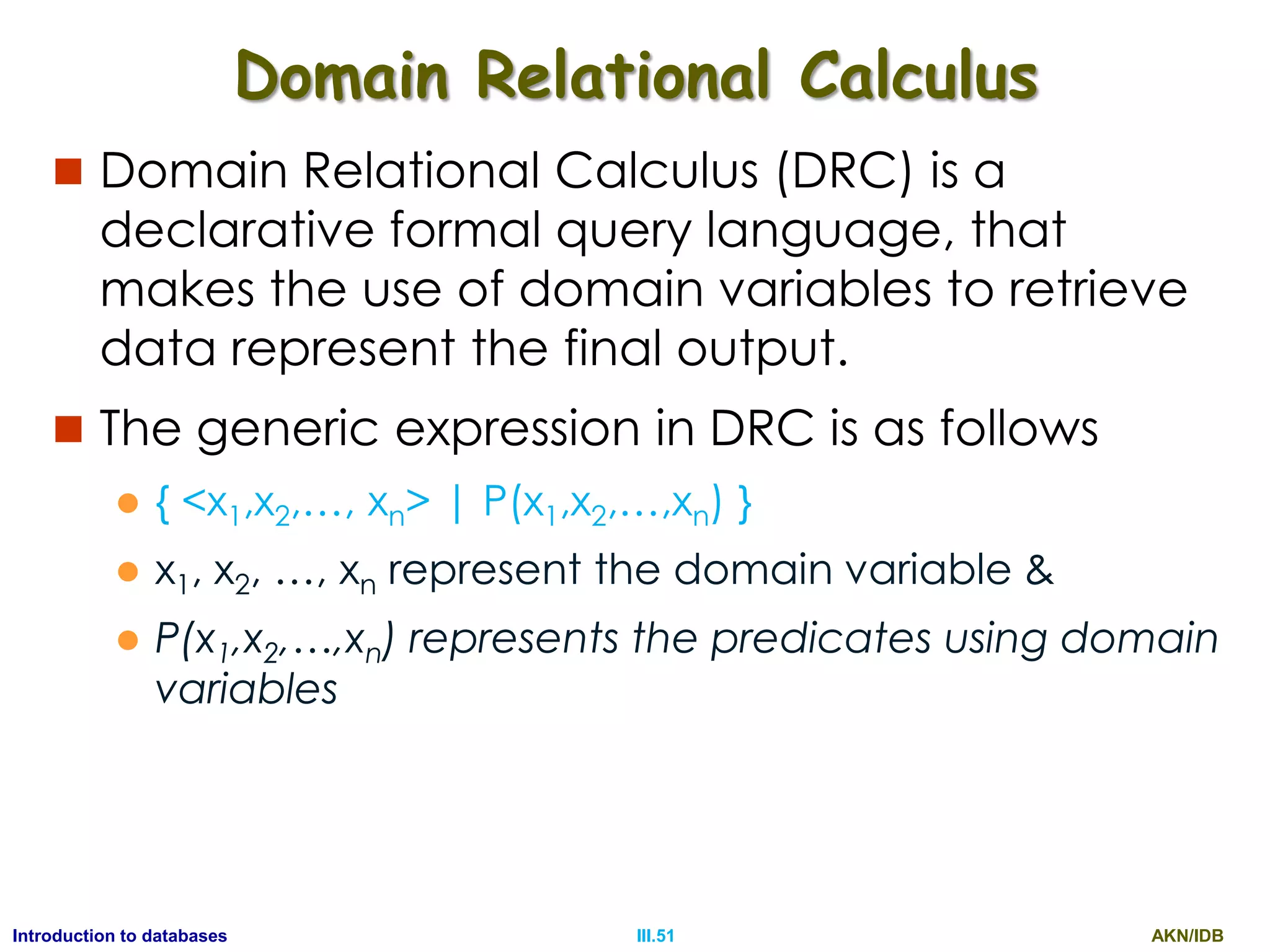 AKN/IDBIII.51Introduction to databases Domain Relational Calculus  Domain Relational Calculus (DRC) is a declarative formal query language, that makes the use of domain variables to retrieve data represent the final output.  The generic expression in DRC is as follows  { <x1,x2,…, xn> | P(x1,x2,…,xn) }  x1, x2, …, xn represent the domain variable &  P(x1,x2,…,xn) represents the predicates using domain variables 