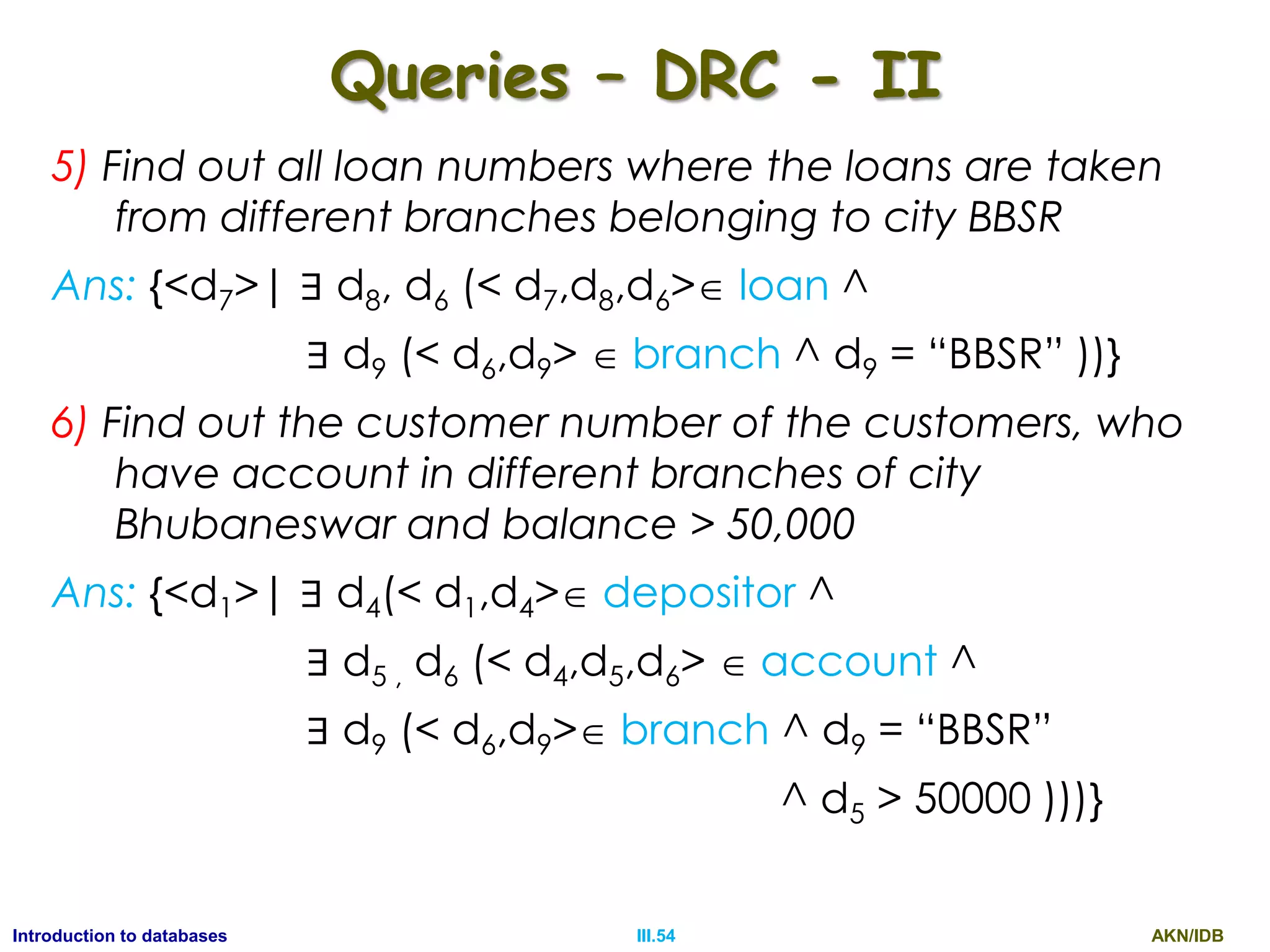 AKN/IDBIII.54Introduction to databases Queries – DRC - II 5) Find out all loan numbers where the loans are taken from different branches belonging to city BBSR Ans: {<d7>| ∃ d8, d6 (< d7,d8,d6> loan ^ ∃ d9 (< d6,d9>  branch ^ d9 = “BBSR” ))} 6) Find out the customer number of the customers, who have account in different branches of city Bhubaneswar and balance > 50,000 Ans: {<d1>| ∃ d4(< d1,d4> depositor ^ ∃ d5 , d6 (< d4,d5,d6>  account ^ ∃ d9 (< d6,d9> branch ^ d9 = “BBSR” ^ d5 > 50000 )))} 