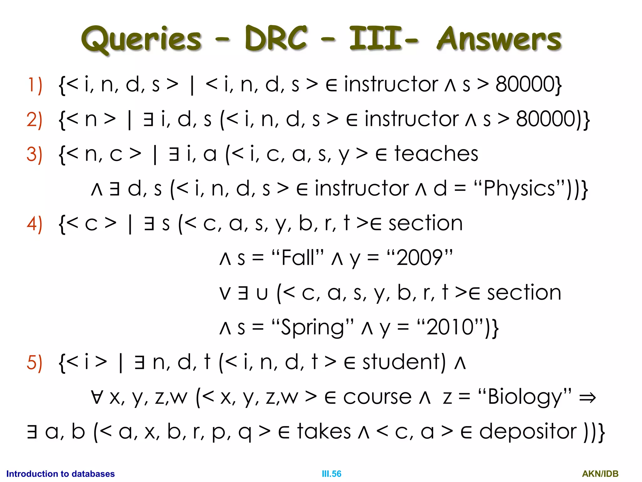 AKN/IDBIII.56Introduction to databases Queries – DRC – III- Answers 1) {< i, n, d, s > | < i, n, d, s > ∈ instructor ∧ s > 80000} 2) {< n > | ∃ i, d, s (< i, n, d, s > ∈ instructor ∧ s > 80000)} 3) {< n, c > | ∃ i, a (< i, c, a, s, y > ∈ teaches ∧ ∃ d, s (< i, n, d, s > ∈ instructor ∧ d = “Physics”))} 4) {< c > | ∃ s (< c, a, s, y, b, r, t >∈ section ∧ s = “Fall” ∧ y = “2009” ∨ ∃ u (< c, a, s, y, b, r, t >∈ section ∧ s = “Spring” ∧ y = “2010”)} 5) {< i > | ∃ n, d, t (< i, n, d, t > ∈ student) ∧ ∀ x, y, z,w (< x, y, z,w > ∈ course ∧ z = “Biology” ⇒ ∃ a, b (< a, x, b, r, p, q > ∈ takes ∧ < c, a > ∈ depositor ))} 