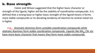 b. Base strength-
Calvin and Wilson suggested that the higher basic character or
strength of the ligand, higher will be the stability of coordination compounds. It is
defined that a strong base or higher basic strength of the ligand means it forms
more stable compounds or its donating tendency of electron to central metal ion
is higher.
e.g.- Aromatic diamines form unstable coordination compounds while
aliphatic diamines form stable coordination compounds. Ligands like NH3, CN- etc
have more basic character that means they form more stable compounds.
 