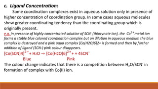 c. Ligand Concentration:
Some coordination complexes exist in aqueous solution only in presence of
higher concentration of coordination group. In some cases aqueous molecules
show greater coordinating tendency than the coordinating group which is
originally present.
e.g. in presence of highly concentrated solution of SCN- (thiocynate ion), the Co2+
metal ion
forms a stable blue colored coordination complex but on dilution in aqueous medium the blue
complex is destroyed and a pink aqua complex [Co(H2O)6]2+ is formed and then by further
addition of ligand (SCN-) pink colour disappears.
[Co(SCN)4]2−
+ H2O → [Co(H2O)6]2+
+ + 4SCNˉ
Blue Pink
The colour change indicates that there is a competition between H2O/SCN- in
formation of complex with Co(II) ion.
 