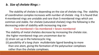 b. Size of chelate Rings :-
The stability of chelate is depending on the size of chelate ring. The stability
of coordination complex increases with number of chelate ring. It is found that
4-membered rings are unstable and rare than 5-membered rings which are
common and stable. For chelate (saturated chelate) rings the following is the
decreasing order of stability with increasing ring size-
Five membered > Six membered > Seven membered
The stability of metal chelates decrease by increasing the chelate size.
the higher membered rings are uncommon due to-
(i) strain set up in the heterocyclic ring.
(ii) possibility of a long chain multidentate ligand bonding to more
than one atom, giving the formation of the polynuclear complexes
rather than the chelate complexes.
 