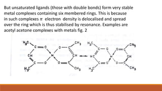 But unsaturated ligands (those with double bonds) form very stable
metal complexes containing six membered rings. This is because
in such complexes 𝜋 electron density is delocalised and spread
over the ring which is thus stabilised by resonance. Examples are
acetyl acetone complexes with metals fig. 2
 