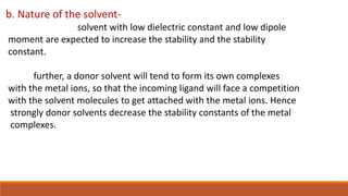 b. Nature of the solvent-
solvent with low dielectric constant and low dipole
moment are expected to increase the stability and the stability
constant.
further, a donor solvent will tend to form its own complexes
with the metal ions, so that the incoming ligand will face a competition
with the solvent molecules to get attached with the metal ions. Hence
strongly donor solvents decrease the stability constants of the metal
complexes.
 