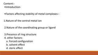Content:-
•Introduction-
•Factors affecting stability of metal complexes-:
1.Nature of the central metal ion
2.Nature of the coordinating group or ligand
3.Presence of ring structure
4. other factors-
a. Forced configuration
b. solvent effect
d. steric effect
 