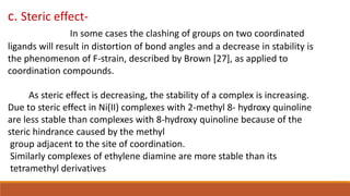 c. Steric effect-
In some cases the clashing of groups on two coordinated
ligands will result in distortion of bond angles and a decrease in stability is
the phenomenon of F-strain, described by Brown [27], as applied to
coordination compounds.
As steric effect is decreasing, the stability of a complex is increasing.
Due to steric effect in Ni(II) complexes with 2-methyl 8- hydroxy quinoline
are less stable than complexes with 8-hydroxy quinoline because of the
steric hindrance caused by the methyl
group adjacent to the site of coordination.
Similarly complexes of ethylene diamine are more stable than its
tetramethyl derivatives
 