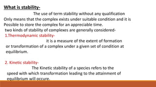 What is stability-
The use of term stability without any qualification
Only means that the complex exists under suitable condition and it is
Possible to store the complex for an appreciable time.
two kinds of stability of complexes are generally considered-
1.Thermodynamic stability-
it is a measure of the extent of formation
or transformation of a complex under a given set of condition at
equilibrium.
2. Kinetic stability-
The Kinetic stability of a species refers to the
speed with which transformation leading to the attainment of
equilibrium will occure.
 