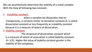 We can quantitatively determine the stability of a metal complex
With the help of following two constant-
1. Instability constant-
when a complex ion dissociates into its
Components, a constant similar to ionisation constant.𝐾𝑖 is called
dissociation constant or less frequently as instability constant
because it is a measure of extent of dissociation.
2. Stability constant-
The reciprocal of dissociation constant which
is a measure of extent of association is called Stability constant.
K= 1/𝐾𝑖. Higher the value of stability constant greater is the
stability of the complexes.
 