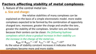 Factors affecting stability of metal complexes-
1. Nature of the central metal ion-
a. Size and charge:
the relative stabilities of many complexes can be
explained on the basis of a simple electrostatic model. more stable
complexes expected to be formed by the combination of oppositely
charged ions. moreover, greater the charge and smaller the ions ,
greater the stability of the complexes. Smaller ions are favoured
because their centers can be closer. the following hydroxo
complexes which show a gradual increase in their stability with
the increase in the charge of the metal ion.
KLiOH =2 KMgOH
+2 = 102 KYOH
+2 = 107 KThOH
+3 =1010
As the value of stability constant increases it indicates that the
complexes become more and more stable.
 