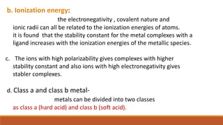 b. Ionization energy:
the electronegativity , covalent nature and
ionic radii can all be related to the ionization energies of atoms.
it is found that the stability constant for the metal complexes with a
ligand increases with the ionization energies of the metallic species.
c. The ions with high polarizability gives complexes with higher
stability constant and also ions with high electronegativity gives
stabler complexes.
d. Class a and class b metal-
metals can be divided into two classes
as class a (hard acid) and class b (soft acid).
 