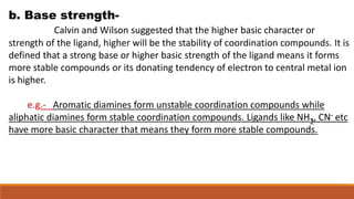 b. Base strength-
Calvin and Wilson suggested that the higher basic character or
strength of the ligand, higher will be th...