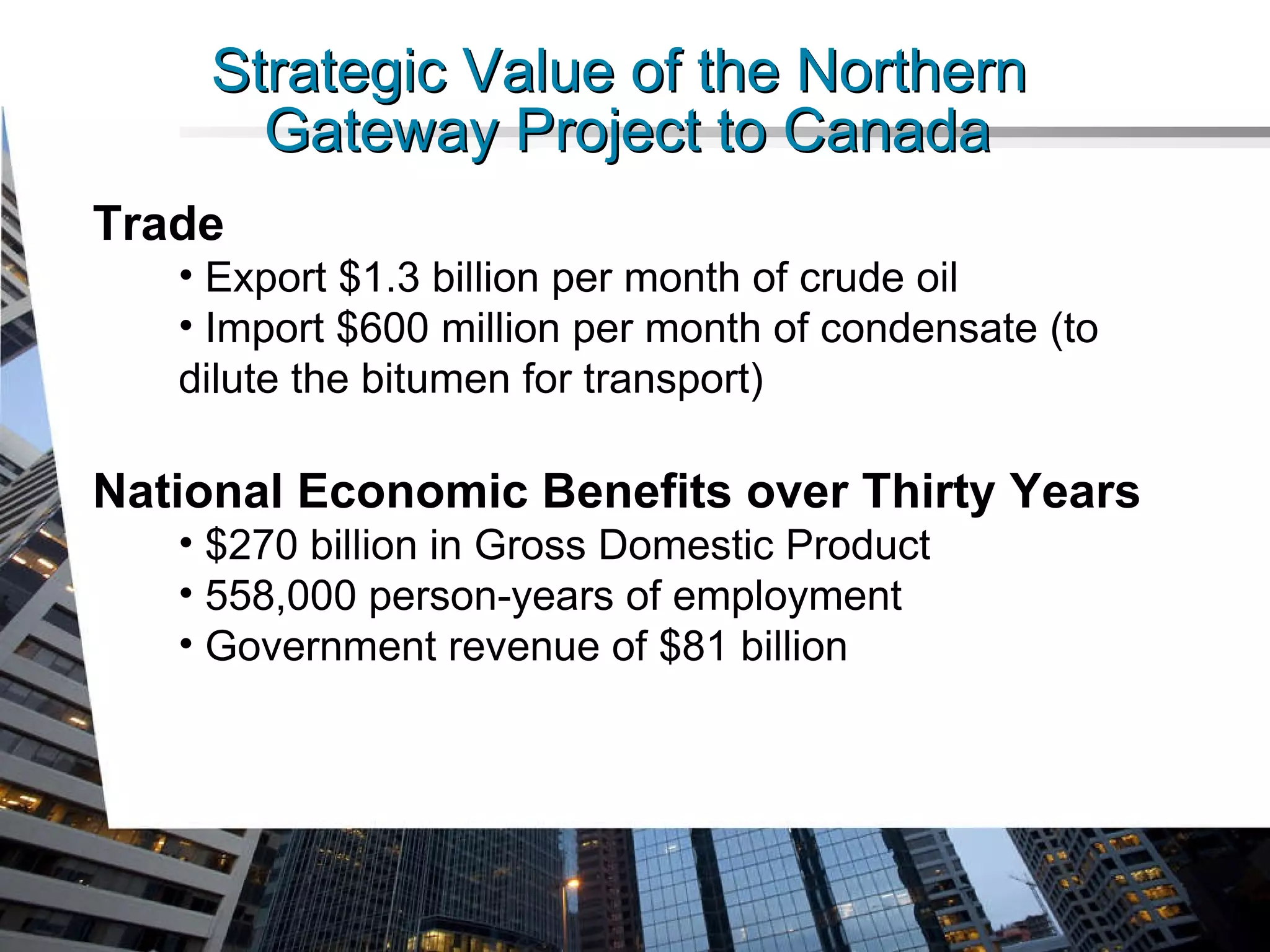Strategic Value of the Northern  Gateway Project to Canada Trade Export $1.3 billion per month of crude oil Import $600 million per month of condensate (to dilute the bitumen for transport) National Economic Benefits over Thirty Years $270 billion in Gross Domestic Product 558,000 person-years of employment Government revenue of $81 billion 