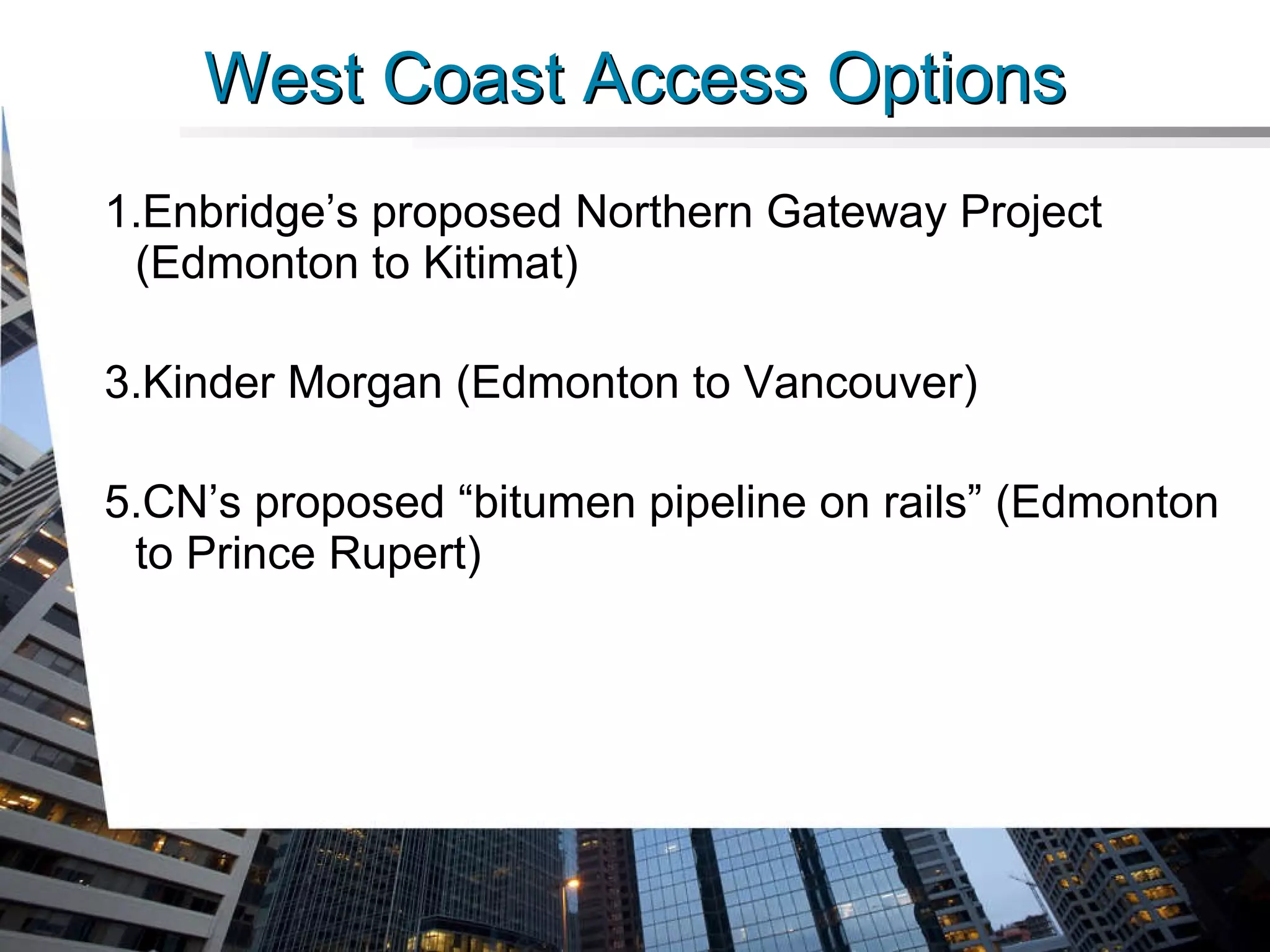 West Coast Access Options Enbridge’s proposed Northern Gateway Project (Edmonton to Kitimat) Kinder Morgan (Edmonton to Vancouver) CN’s proposed “bitumen pipeline on rails” (Edmonton to Prince Rupert) 